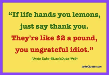 "If life hands you lemons, just say thank you. They're like $2 a pound you ungrateful idiot."
- Uncle Duke